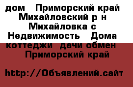 дом - Приморский край, Михайловский р-н, Михайловка с. Недвижимость » Дома, коттеджи, дачи обмен   . Приморский край